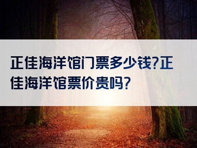 正佳海洋馆门票多少钱？正佳海洋馆票价贵吗？