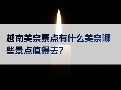 越南美奈景点有什么美奈哪些景点值得去？