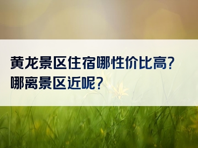 黄龙景区住宿哪性价比高？哪离景区近呢？