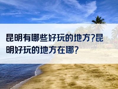昆明有哪些好玩的地方？昆明好玩的地方在哪？