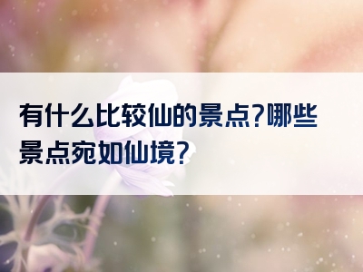 有什么比较仙的景点？哪些景点宛如仙境？