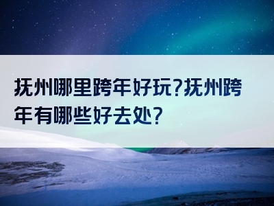 抚州哪里跨年好玩？抚州跨年有哪些好去处？
