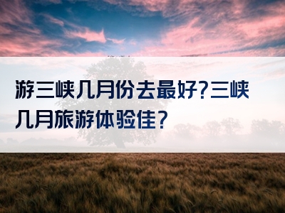 游三峡几月份去最好？三峡几月旅游体验佳？