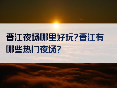 晋江夜场哪里好玩？晋江有哪些热门夜场？