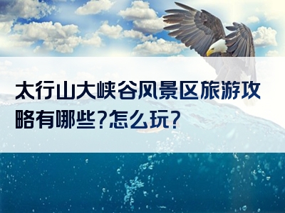 太行山大峡谷风景区旅游攻略有哪些？怎么玩？