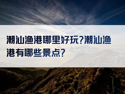 潮汕渔港哪里好玩？潮汕渔港有哪些景点？