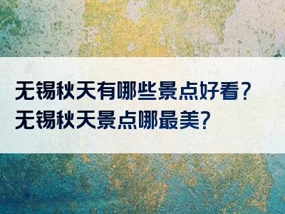无锡秋天有哪些景点好看？无锡秋天景点哪最美？