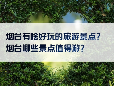 烟台有啥好玩的旅游景点？烟台哪些景点值得游？