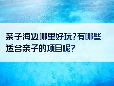 亲子海边哪里好玩？有哪些适合亲子的项目呢？