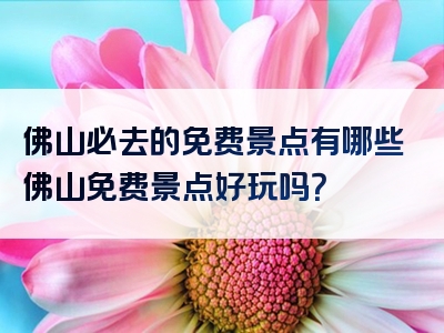 佛山必去的免费景点有哪些佛山免费景点好玩吗？