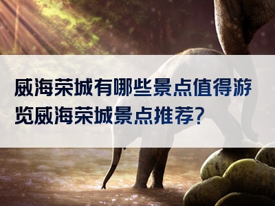 威海荣城有哪些景点值得游览威海荣城景点推荐？