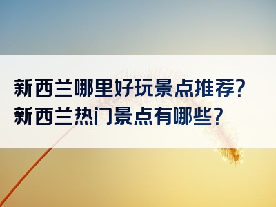 新西兰哪里好玩景点推荐？新西兰热门景点有哪些？