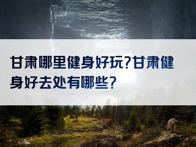 甘肃哪里健身好玩？甘肃健身好去处有哪些？