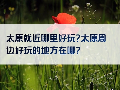 太原就近哪里好玩？太原周边好玩的地方在哪？