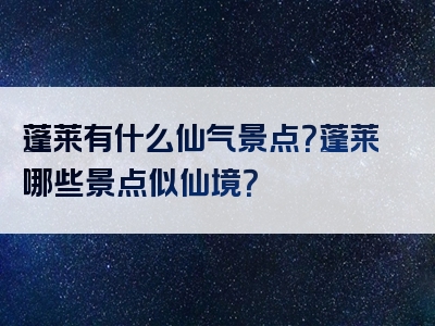 蓬莱有什么仙气景点？蓬莱哪些景点似仙境？