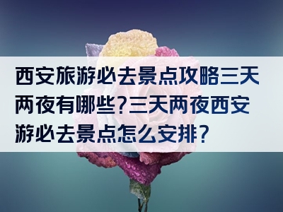 西安旅游必去景点攻略三天两夜有哪些？三天两夜西安游必去景点怎么安排？
