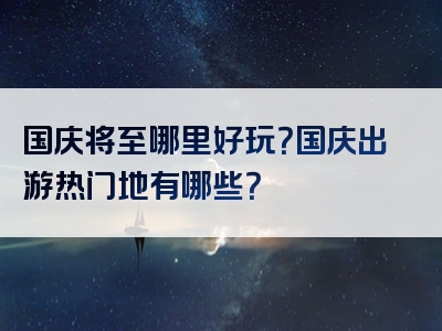 国庆将至哪里好玩？国庆出游热门地有哪些？
