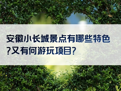 安徽小长城景点有哪些特色？又有何游玩项目？