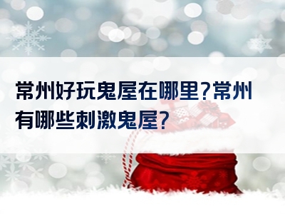 常州好玩鬼屋在哪里？常州有哪些刺激鬼屋？