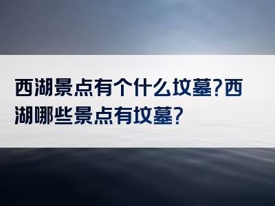 西湖景点有个什么坟墓？西湖哪些景点有坟墓？