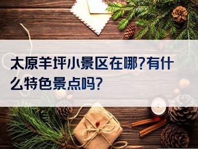 太原羊坪小景区在哪？有什么特色景点吗？