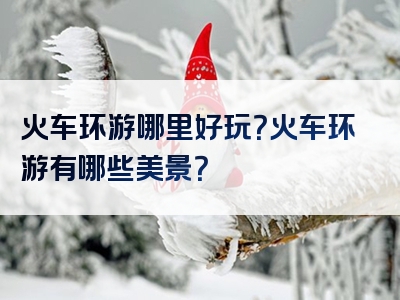 火车环游哪里好玩？火车环游有哪些美景？