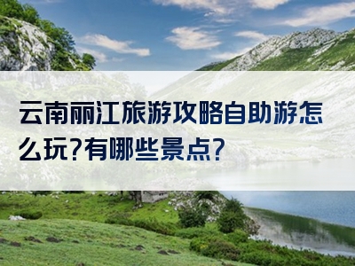 云南丽江旅游攻略自助游怎么玩？有哪些景点？