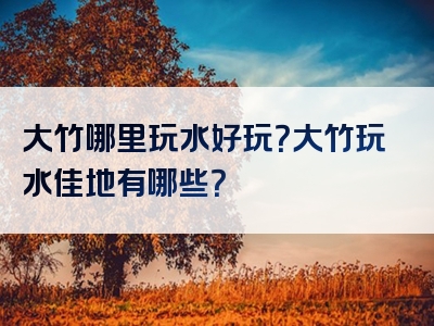 大竹哪里玩水好玩？大竹玩水佳地有哪些？