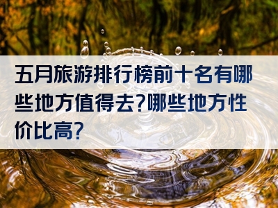 五月旅游排行榜前十名有哪些地方值得去？哪些地方性价比高？