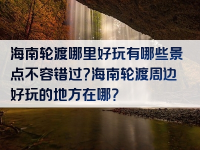 海南轮渡哪里好玩有哪些景点不容错过？海南轮渡周边好玩的地方在哪？