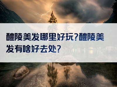 醴陵美发哪里好玩？醴陵美发有啥好去处？