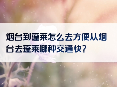 烟台到蓬莱怎么去方便从烟台去蓬莱哪种交通快？