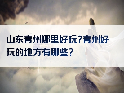 山东青州哪里好玩？青州好玩的地方有哪些？