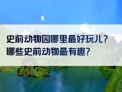 史前动物园哪里最好玩儿？哪些史前动物最有趣？