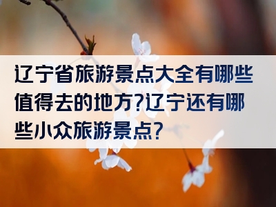 辽宁省旅游景点大全有哪些值得去的地方？辽宁还有哪些小众旅游景点？