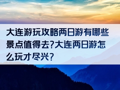 大连游玩攻略两日游有哪些景点值得去？大连两日游怎么玩才尽兴？