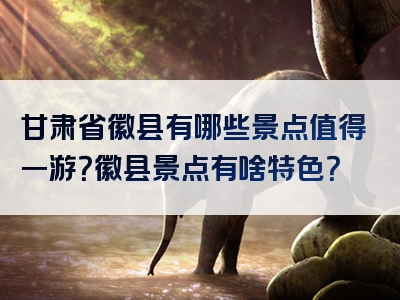 甘肃省徽县有哪些景点值得一游？徽县景点有啥特色？
