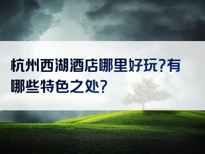 杭州西湖酒店哪里好玩？有哪些特色之处？