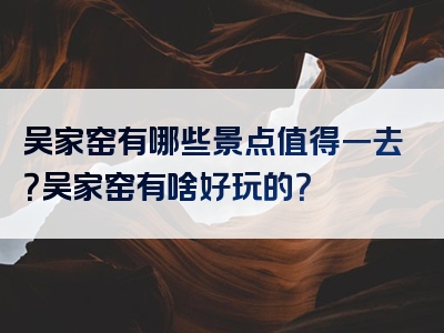 吴家窑有哪些景点值得一去？吴家窑有啥好玩的？