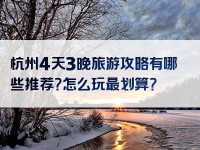 杭州4天3晚旅游攻略有哪些推荐？怎么玩最划算？