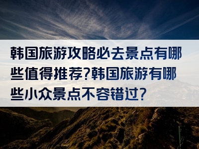 韩国旅游攻略必去景点有哪些值得推荐？韩国旅游有哪些小众景点不容错过？