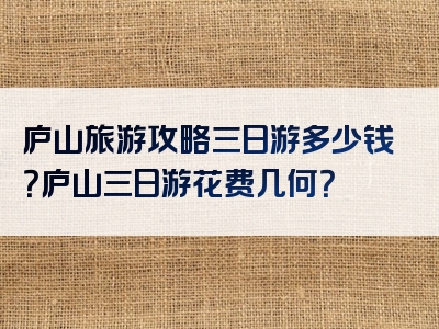 庐山旅游攻略三日游多少钱？庐山三日游花费几何？