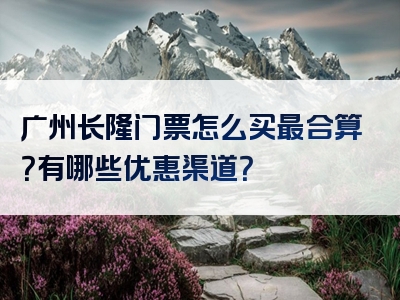 广州长隆门票怎么买最合算？有哪些优惠渠道？