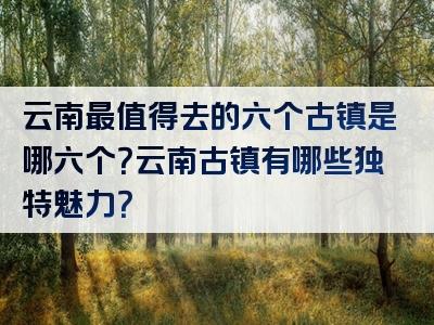 云南最值得去的六个古镇是哪六个？云南古镇有哪些独特魅力？
