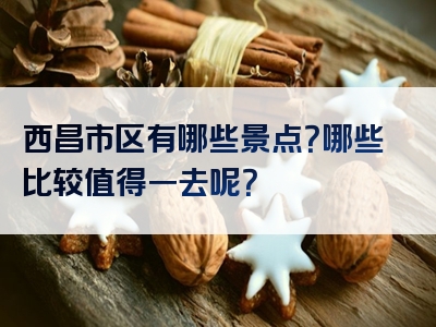 西昌市区有哪些景点？哪些比较值得一去呢？