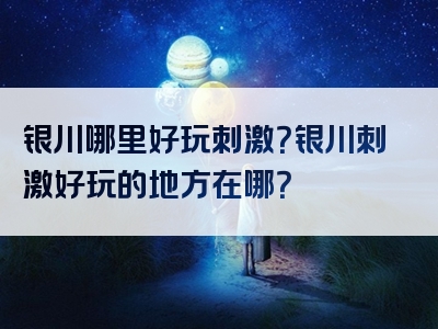 银川哪里好玩刺激？银川刺激好玩的地方在哪？