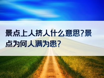 景点上人挤人什么意思？景点为何人满为患？