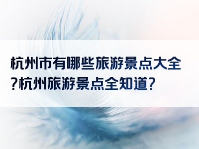 杭州市有哪些旅游景点大全？杭州旅游景点全知道？