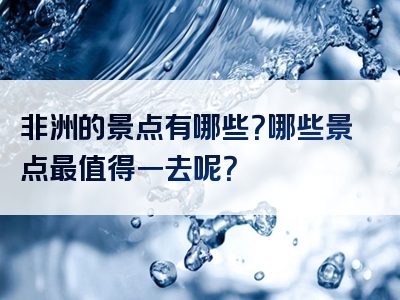 非洲的景点有哪些？哪些景点最值得一去呢？