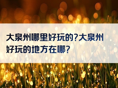 大泉州哪里好玩的？大泉州好玩的地方在哪？